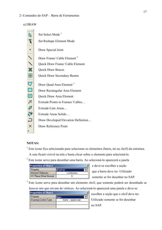 17
escolher a seção que o
Utilizado so
no SAP.
2- Comandos do SAP : Barra de Ferramentas
a) DRAW
NOTAS:
1
Este ícone fica selecionado para selecionar os elementos (barra, nó ou shell) da estrutura.
A seta ficará visível na tela e basta clicar sobre o elemento para selecioná-lo.
2
Este ícone serve para desenhar uma barra. Ao selecioná-lo aparecerá a janela
e deve-se escolher a seção
que a barra deve ter. Utilizado
somente se for desenhar no SAP.
3
Este ícone serve para desenhar um elemento shell, que somente poderá ser desenhado se
houver nós que sirvam de vértices. Ao selecioná-lo aparecerá uma janela e deve-se
shell deve ter.
mente se for desenhar
Set Reshape Element Mode
Draw Frame/ Cable Element 2
Quick Draw Braces
Quick Draw Frame/ Cable Element
Draw Rectangular Area Element
Draw Quad Area Element 3
Quick Draw Secondary Beams
Quick Draw Area Element
Draw Developed Elevation Definition…
Extrude Areas Solids…
Extrude Line Areas…
Extrude Points to Frames/ Cables…
Draw Reference Point
Draw Special Joint
Set Select Mode 1
 
