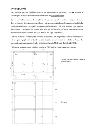 1
INTRODUÇÃO
Esta apostila tem por finalidade auxiliar no aprendizado do programa SAP2000 (versão 8)
voltado para o cálculo tridimensional de estruturas de concreto armado.
Será apresentado o exemplo de um edifício, de concreto armado, com três pavimentos (térreo +
dois pavimentos tipo), composto por lajes, vigas e pilares. As plantas dos pavimentos são todas
iguais, para facilitar a elaboração do modelo. O térreo possui 2,88 m de distância entre os eixos
das vigas do 1o
pavimento e a base do pilar, pois não há fundações definidas; porém as estruturas
possuem essa distância maior, devido à posição das vigas de fundação.
Como o exemplo é somente para ilustrar a utilização de um programa de cálculo estrutural, não
há uma preocupação com as fundações (no térreo há apenas os pilares e não há as fôrmas das
mesmas) ou com as cargas aplicadas (retiradas do Projeto Modelo da disciplina EC 802).
Utilizou-se para desenhar a estrutura o Autocad 2002; outras versões podem ser usadas.
Fôrmas dos pavimentos tipo (2x)
e da cobertura
Corte A
 
