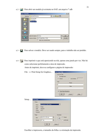 21
e.2 - Para abrir um modelo já existente no SAP, um arquivo *.sdb
e.3 - Para salvar o modelo. Deve ser usado sempre, para o trabalho não ser perdido.
e.4 - Para imprimir o que está aparecendo na tela, apenas uma janela por vez. Não há
como selecionar perfeitamente a área de impressão.
Antes de imprimir, deve-se configurar a página de impressão:
File → Print Setup for Graphics...
Setup…
Escolher a impressora, o tamanho da folha e a orientação da impressão.
 