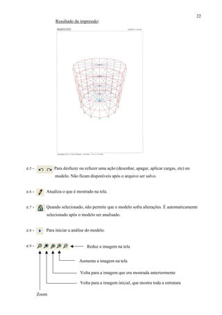 22
Reduz a imagem na tela
Aumenta a imagem na tela
Volta para a imagem que era mostrada anteriormente
Volta para a imagem inicial, que mostra toda a estrutura
Resultado da impressão:
e.5 - Para desfazer ou refazer uma ação (desenhar, apagar, aplicar cargas, etc) no
modelo. Não ficam disponíveis após o arquivo ser salvo.
e.6 - Atualiza o que é mostrado na tela.
e.7 - Quando selecionado, não permite que o modelo sofra alterações. É automaticamente
selecionado após o modelo ser analisado.
e.8 - Para iniciar a análise do modelo.
e.9 -
Zoom
 