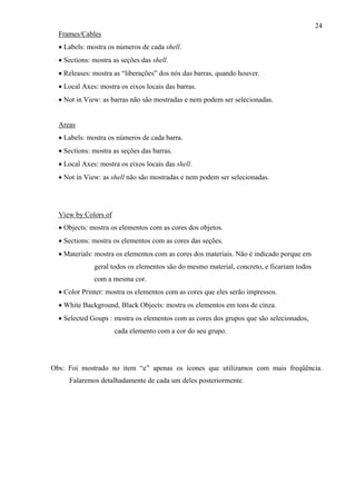 24
Frames/Cables
• Labels: mostra os números de cada shell.
• Sections: mostra as seções das shell.
• Releases: mostra as “liberações” dos nós das barras, quando houver.
• Local Axes: mostra os eixos locais das barras.
• Not in View: as barras não são mostradas e nem podem ser selecionadas.
Areas
• Labels: mostra os números de cada barra.
• Sections: mostra as seções das barras.
• Local Axes: mostra os eixos locais das shell.
• Not in View: as shell não são mostradas e nem podem ser selecionadas.
View by Colors of
• Objects: mostra os elementos com as cores dos objetos.
• Sections: mostra os elementos com as cores das seções.
• Materials: mostra os elementos com as cores dos materiais. Não é indicado porque em
geral todos os elementos são do mesmo material, concreto, e ficariam todos
com a mesma cor.
• Color Printer: mostra os elementos com as cores que eles serão impressos.
• White Background, Black Objects: mostra os elementos em tons de cinza.
• Selected Goups : mostra os elementos com as cores dos grupos que são selecionados,
cada elemento com a cor do seu grupo.
Obs: Foi mostrado no item “e” apenas os ícones que utilizamos com mais freqüência.
Falaremos detalhadamente de cada um deles posteriormente.
 