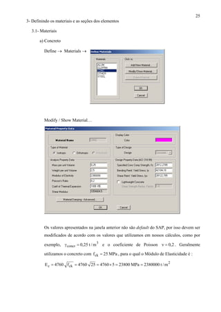 25
3- Definindo os materiais e as seções dos elementos
3.1- Materiais
a) Concreto
Define → Materials →
Modify / Show Material…
Os valores apresentados na janela anterior não são default do SAP, por isso devem ser
modificados de acordo com os valores que utilizamos em nossos cálculos, como por
exemplo, e o coeficiente de Poisson . Geralmente
utilizamos o concreto com
3
concr m/t25,0=γ
fck
2,0=ν
MPa25= , para o qual o Módulo de Elasticidade é :
2
ckc m/t2380000MPa2380054760254760f4760E ==×===
 