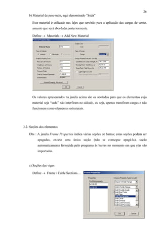 26
b) Material de peso nulo, aqui denominado “Seda”
Este material é utilizado nas lajes que servirão para a aplicação das cargas de vento,
assunto que será abordado posteriormente.
Define → Materials → Add New Material
Os valores apresentados na janela acima são os adotados para que os elementos cujo
material seja “seda” não interfiram no cálculo, ou seja, apenas transfiram cargas e não
funcionem como elementos estruturais.
3.2- Seções dos elementos
Obs : A janela Frame Properties indica várias seções de barras; estas seções podem ser
apagadas, exceto uma única seção (não se consegue apagá-la), seção
automaticamente fornecida pelo programa às barras no momento em que elas são
importadas.
a) Seções das vigas
Define → Frame / Cable Sections…
 
