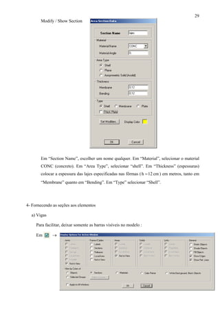 29
Modify / Show Section
Em “Section Name”, escolher um nome qualquer. Em “Material”, selecionar o material
CONC (concreto). Em “Area Type”, selecionar “shell”. Em “Thickness” (espessuras)
colocar a espessura das lajes especificadas nas fôrmas ( cm12h = ) em metros, tanto em
“Membrane” quanto em “Bending”. Em “Type” selecionar “Shell”.
4- Fornecendo as seções aos elementos
a) Vigas
Para facilitar, deixar somente as barras visíveis no modelo :
Em →
 