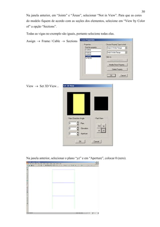30
Na janela anterior, em “Joints” e “Áreas”, selecionar “Not in View”. Para que as cores
do modelo fiquem de acordo com as seções dos elementos, selecione em “View by Color
of” a opção “Sections”.
Todas as vigas no exemplo são iguais, portanto selecione todas elas.
Assign → Frame / Cable → Sections
View → Set 3D View...
Na janela anterior, selecionar o plano “yz” e em “Aperture”, colocar 0 (zero).
 