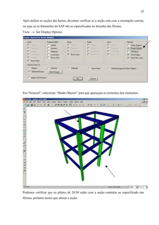 35
Após definir as seções das barras, devemos verificar se a seção está com a orientação correta,
ou seja, se as dimensões do SAP são as especificadas no desenho das fôrmas.
View → Set Display Options
Em “General”, selecionar “Shade Objects” para que apareçam as extrusões dos elementos.
Podemos verificar que os pilares de 20/50 estão com a seção contrária ao especificado nas
fôrmas, portanto temos que alterar a seção.
 