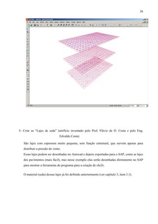 38
5- Criar as “Lajes de seda” (artifício inventado pelo Prof. Flávio de O. Costa e pelo Eng.
Edvaldo Costa)
São lajes com espessura muito pequena, sem função estrutural, que servem apenas para
distribuir a pressão do vento.
Essas lajes podem ser desenhadas no Autocad e depois exportadas para o SAP, como as lajes
dos pavimentos (mais fácil), mas nesse exemplo elas serão desenhadas diretamente no SAP
para mostrar a ferramenta do programa para a criação de shells.
O material (seda) dessas lajes já foi definido anteriormente (ver capítulo 3, item 3.1).
 