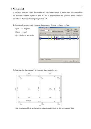 3
I- No Autocad
A estrutura pode ser criada diretamente no SAP2000 - versão 8, mas é mais fácil desenhá-la
no Autocad e depois exportá-la para o SAP. A seguir temos um “passo a passo” desde o
desenho no Autocad até a importação no SAP.
1- Criar um layer para cada elemento da estrutura: Format → Layer → New
vigas → magenta
pilares → azul
lajes (shell) → vermelho
2- Desenho das fôrmas dos 2 pavimentos tipo e da cobertura
Obs : Para simplificar, as fôrmas da cobertura são iguais as dos pavimentos tipo.
 