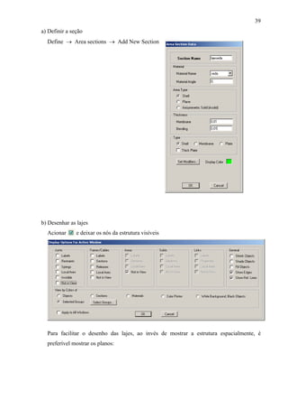 39
Acionar e deixar os
a) Definir a seção
Define → Area sections → Add New Section
b) Desenhar as lajes
nós da estrutura visíveis
Para facilitar o desenho das lajes, ao invés de mostrar a estrutura espacialmente, é
preferível mostrar os planos:
 
