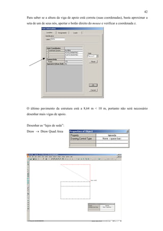 42
Para saber se a altura da viga de apoio está correta (suas coordenadas), basta aproximar a
seta de um de seus nós, apertar o botão direito do mouse e verificar a coordenada z.
O último pavimento da estrutura está a 8,64 m < 10 m, portanto não será necessário
desenhar mais vigas de apoio.
Desenhar as “lajes de seda”:
Draw → Draw Quad Area
 