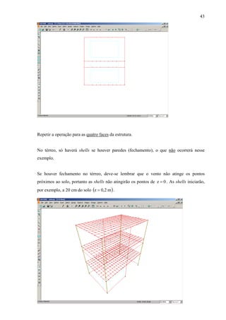 43
Repetir a operação para as quatro faces da estrutura.
No térreo, só haverá shells se houver paredes (fechamento), o que não ocorrerá nesse
exemplo.
Se houver fechamento no térreo, deve-se lembrar que o vento não atinge os pontos
próximos ao solo, portanto as shells não atingirão os pontos de . As shells iniciarão,
por exemplo, a 20 cm do solo ( )
0z =
m2,0z = .
 