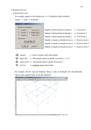 44
6- Restrições dos nós
a) Selecionar os nós
No exemplo, apenas os nós situados em 0z =
Impedir o deslocamento na direção x ⇒ Translation 1
Impedir o deslocamento na direção y ⇒ Translation 2
Impedir o deslocamento na direção z ⇒ Translation 3
Impedir a rotação na direção do eixo x ⇒ Rotation about 1
Impedir a rotação na direção do eixo y ⇒ Rotation about 2
Impedir a rotação na direção do eixo z ⇒ Rotation about 3
(fundações) terão restrições.
Assign → Joint → Restraints
engaste ⇒ todas as opções estão selecionadas
apoio fixo ⇒ selecionadas apenas as opções Translation 1, 2 e 3
apoio móvel ⇒ selecionada apenas a opção Translation 3
nó livre ⇒ nenhuma opção selecionada
No exemplo, não há vigas de fundação, blocos; como as fundações são desconhecidas,
optou-se por engastar todos os nós das fundações.
 