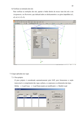 45
b) Verificar as restrições dos nós
Para verificar as restrições dos nós, apertar o botão direito do mouse num dos nós e em
Assignments, ver Restraints, que indicará todos os deslocamentos e os giros impedidos (u1,
u2, u3, r1, r2, r3).
7- Cargas aplicadas nas vigas
7.1- Peso próprio
O peso próprio é considerado automaticamente pelo SAP, pois fornecemos a seção
transversal e o comprimento das vigas e pilares, e a espessura e as dimensões das lajes.
Define → Load Cases → Load Name (pode ser modificado) → Modify Load
 