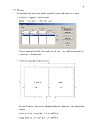 46
7.2- Alvenaria
A carga das alvenarias de vedação são cargas distribuídas, aplicadas sobre as vigas.
a) Definição da carga (1o
e 2o
pavimentos)
Define → Load Cases → Add New Load
Para que o peso próprio não seja somado mais de uma vez, o multiplicador deverá ser
0 (zero) para as demais cargas.
b) Cálculo das cargas (1o
e 2o
pavimentos)
Os vãos de portas e janelas não são descontados no cálculo da carga alvenaria de
vedação.
Paredes de 23 cm: m/t85,05,148,223,0alv
6
=××=
Paredes de 13 cm: m/t48,05,148,213,0alv
4
=××=
 