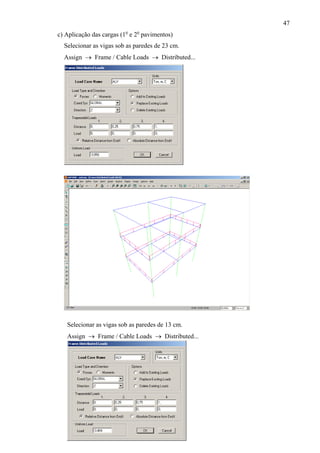 47
c) Aplicação das cargas (1o
e 2o
pavimentos)
Selecionar as vigas sob as paredes de 23 cm.
Assign → Frame / Cable Loads → Distributed...
Selecionar as vigas sob as paredes de 13 cm.
Assign → Frame / Cable Loads → Distributed...
 