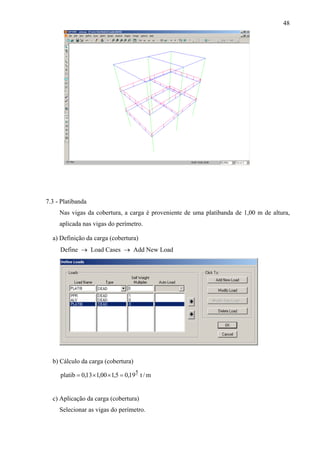 48
7.3 - Platibanda
Nas vigas da cobertura, a carga é proveniente de uma platibanda de 1,00 m de altura,
aplicada nas vigas do perímetro.
a) Definição da carga (cobertura)
Define → Load Cases → Add New Load
b) Cálculo da carga (cobertura)
m/t19,05,100,113,0platib
5
=××=
c) Aplicação da carga (cobertura)
Selecionar as vigas do perímetro.
 
