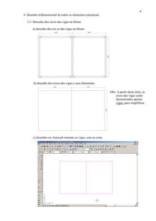 4
3- Desenho tridimensional de todos os elementos estruturais
3.1- Desenho dos eixos das vigas na fôrma
a) desenho dos eix os das vigas na fôrma
b) desenho dos eixos das vigas e suas dimensões
Obs: A partir deste item, os
eixos das vigas serão
denominados apenas
vigas, para simplificar.
c) desenhar no Autocad somente as vigas, sem as cotas
 