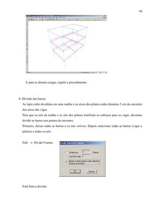 50
E para as demais cargas, repetir o procedimento.
8- Divisão das barras
As lajes estão divididas em uma malha e os eixos dos pilares estão distantes 5 cm do encontro
dos eixos das vigas.
Para que os nós da malha e os nós dos pilares tranfiram os esforços para as vigas, devemos
dividir as barras nos pontos de encontro.
Primeiro, deixar todas as barras e os nós visíveis. Depois selecionar todas as barras (vigas e
pilares) e todos os nós.
Edit → Divide Frames
Está feita a divisão.
 
