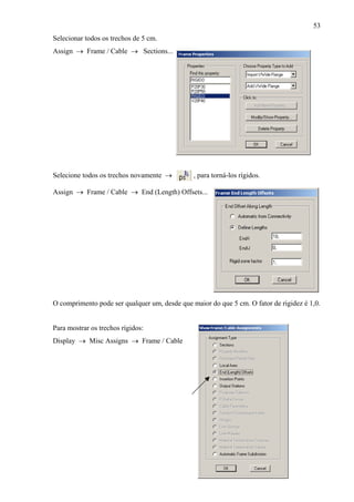 53
Selecionar todos os trechos de 5 cm.
Assign → Frame / Cable → Sections...
Selecione todos os trechos novamente → , para torná-los rígidos.
Assign → Frame / Cable → End (Length) Offsets...
O comprimento pode ser qualquer um, desde que maior do que 5 cm. O fator de rigidez é 1,0.
Para mostrar os trechos rígidos:
Display → Misc Assigns → Frame / Cable
 