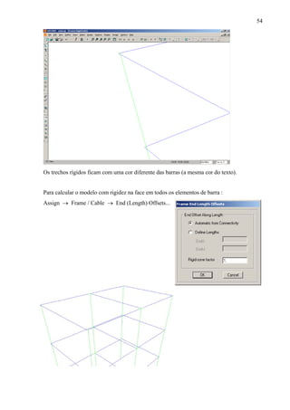 54
Os trechos rígidos ficam com uma cor diferente das barras (a mesma cor do texto).
Para calcular o modelo com rigidez na face em todos os elementos de barra :
Assign → Frame / Cable → End (Length) Offsets...
 