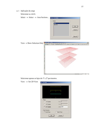 57
a.2 - Aplicação da carga
Selecionar as shells:
Select → Select → Area Sections...
View → Show Selection Only
Selecionar apenas as lajes do 1o
e 2o
pavimentos.
View → Set 2D View
 