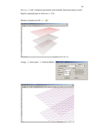 58
Em x-y, . A planta do pavimento será mostrada. Selecionar todas as shells.
Repetir a operação para as shells em
88,2z =
76,5z = .
Mostrar a estrutura em 3D →
Assign → Area Loads → Uniform (Shell)...
 