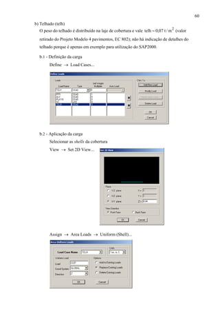 60
b) Telhado (telh)
O peso do telhado é distribuído na laje de cobertura e vale (valor
retirado do Projeto Modelo 4 pavimentos, EC 802); não há indicação de detalhes do
telhado porque é apenas em exemplo para utilização do SAP2000.
b.1 - Definição da carga
Define → Load Cases...
b.2 - Aplicação da carga
Selecionar as shells da cobertura
View → Set 2D View...
Assign → Area Loads → Uniform (Shell)...
2
m/t07,0telh =
 
