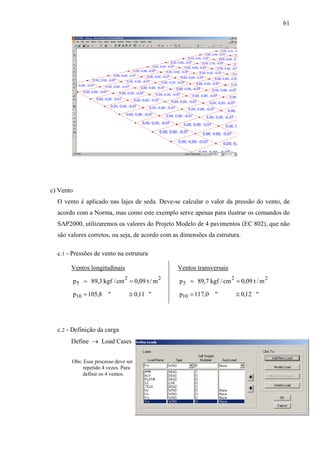 61
c) Vento
O vento é aplicado nas lajes de seda. Deve-se calcular o valor da pressão do vento, de
acordo com a Norma, mas como este exemplo serve apenas para ilustrar os comandos do
SAP2000, utilizaremos os valores do Projeto Modelo de 4 pavimentos (EC 802), que não
são valores corretos, ou seja, de acordo com as dimensões da estrutura.
c.1 - Pressões de vento na estrutura
Ventos longitudinais
"11,0"8,105p
m/t09,0cm/kgf3,89p
10
22
5
≅=
==
Ventos transversais
"12,0"0,117p
m/t09,0cm/kgf7,89p
10
22
5
≅=
==
c.2 - Definição da carga
Define → Load Cases
Obs: Esse processo deve ser
repetido 4 vezes. Para
definir os 4 ventos.
 