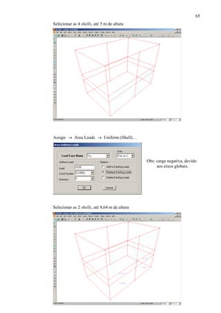 65
Selecionar as 4 shells, até 5 m de altura
Assign → Area Loads → Uniform (Shell)…
Obs: carga negativa, devido
aos eixos globais.
Selecionar as 2 shells, até 8,64 m de altura
 