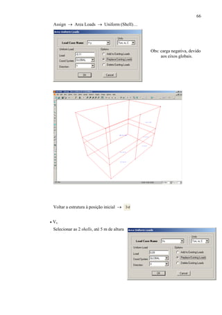66
Obs: carga negativa, devido
aos eixos globais.
Assign → Area Loads → Uniform (Shell)…
Voltar a estrutura à posição inicial →
• Vx
Selecionar as 2 shells, até 5 m de altura
 