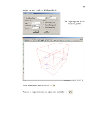 69
Obs: carga negativa, devido
aos eixos globais.
Assign → Area Loads → Uniform (Shell)…
Voltar a estrutura à posição inicial →
Para que as cargas aplicadas não sejam mais mostradas →
 