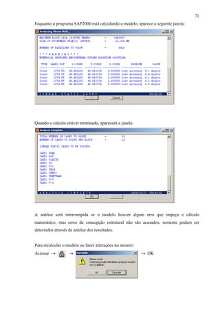 71
Enquanto o programa SAP2000 está calculando o modelo, aparece a seguinte janela:
Quando o cálculo estiver terminado, aparecerá a janela:
A análise será interrompida se o modelo houver algum erro que impeça o cálculo
matemático, mas erros de concepção estrutural não são acusados, somente podem ser
detectados através de análise dos resultados.
Para recalcular o modelo ou fazer alterações no mesmo:
Acionar → → → OK
 