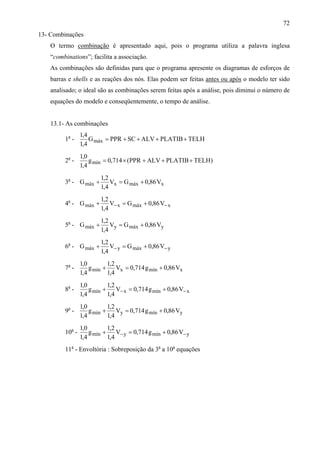 72
13- Combinações
O termo combinação é apresentado aqui, pois o programa utiliza a palavra inglesa
“combinations”; facilita a associação.
As combinações são definidas para que o programa apresente os diagramas de esforços de
barras e shells e as reações dos nós. Elas podem ser feitas antes ou após o modelo ter sido
analisado; o ideal são as combinações serem feitas após a análise, pois diminui o número de
equações do modelo e conseqüentemente, o tempo de análise.
13.1- As combinações
1a
- TELHPLATIBALVSCPPRG
4,1
4,1
máx ++++=
2a
- )TELHPLATIBALVPPR(714,0g
4,1
0,1
mín +++×=
3a
- xmáxxmáx V86,0GV
4,1
2,1
G +=+
4a
- xmáxxmáx V86,0GV
4,1
2,1
G −− +=+
5a
- ymáxymáx V86,0GV
4,1
2,1
G +=+
6a
- ymáxymáx V86,0GV
4,1
2,1
G −− +=+
7a
- xmínxmín V86,0g714,0V
4,1
2,1
g
4,1
0,1
+=+
8a
- xmínxmín V86,0g714,0V
4,1
2,1
g
4,1
0,1
−− +=+
9a
- ymínymín V86,0g714,0V
4,1
2,1
g
4,1
0,1
+=+
10a
- ymínymín V86,0g714,0V
4,1
2,1
g
4,1
0,1
−− +=+
11a
- Envoltória : Sobreposição da 3a
a 10a
equações
 