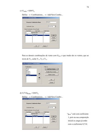 74
c) xmáx V86,0G +
Define → Combinations... → Add New Combo...
Para as demais combinações de vento com Gmáx o que muda são os ventos, que ao
invés de Vx, serão V-x, Vy e V-y.
d) xmín V86,0g714, +0
“g
Define → Combinations... → Add New Combo...
mín” está com coeficiente
1, pois na sua composição
inicial as cargas já estão
com o coeficiente 0,714.
 