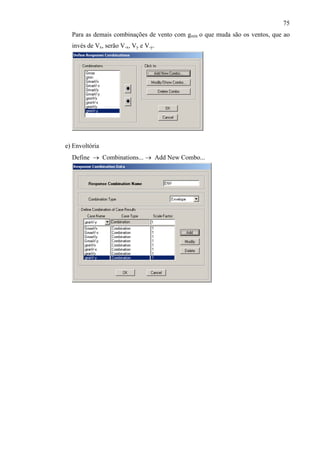 75
Para as demais combinações de vento com gmín o que muda são os ventos, que ao
invés de Vx, serão V-x, Vy e V-y.
e) Envoltória
Define → Combinations... → Add New Combo...
 