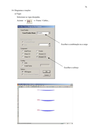 76
14- Diagramas e reações
a) Vigas
Selecionar as vigas desejadas.
Acionar → → Frame / Cables...
Escolher o esforço
Escolher a combinação ou a carga
 
