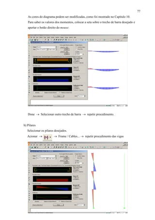 77
As cores do diagrama podem ser modificadas, como foi mostrado no Capítulo 10.
Para saber os valores dos momentos, colocar a seta sobre o trecho de barra desejado e
apertar o botão direito do mouse:
Done → Selecionar outro trecho de barra → repetir procedimento.
b) Pilares
Selecionar os pilares desejados.
Acionar → → Frame / Cables... → repetir procedimento das vigas
 
