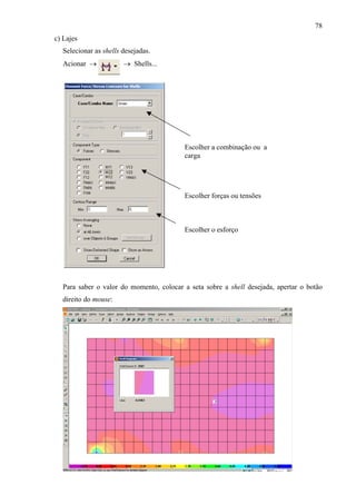 78
c) Lajes
Selecionar as shells desejadas.
Acionar → → Shells...
Escolher o esforço
Escolher forças ou tensões
Escolher a combinação ou a
carga
Para saber o valor do momento, colocar a seta sobre a shell desejada, apertar o botão
direito do mouse:
 