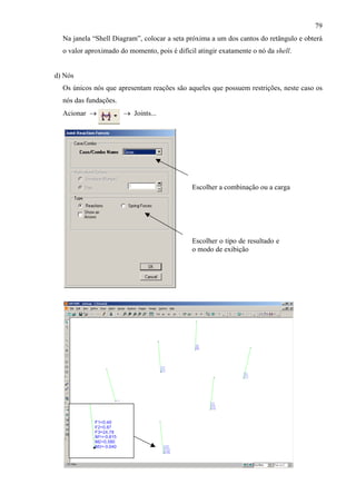 79
Na janela “Shell Diagram”, colocar a seta próxima a um dos cantos do retângulo e obterá
o valor aproximado do momento, pois é difícil atingir exatamente o nó da shell.
d) Nós
Os únicos nós que apresentam reações são aqueles que possuem restrições, neste caso os
nós das fundações.
Acionar → → Joints...
Escolher o tipo de resultado e
o modo de exibição
Escolher a combinação ou a carga
 
