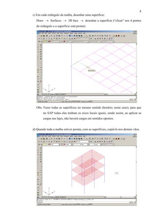 8
c) Em cada retângulo da malha, desenhar uma superfície:
Draw → Surfaces → 3D face → desenhar a superfície (“clicar” nos 4 pontos
do retângulo e a superfície está pronta)
Obs: Fazer todas as superfícies no mesmo sentido (horário, neste caso), para que
no SAP todas elas tenham os eixos locais iguais; sendo assim, ao aplicar as
cargas nas lajes, não haverá cargas em sentidos opostos.
d) Quando toda a malha estiver pronta, com as superfícies, copiá-la nos demais vãos.
 