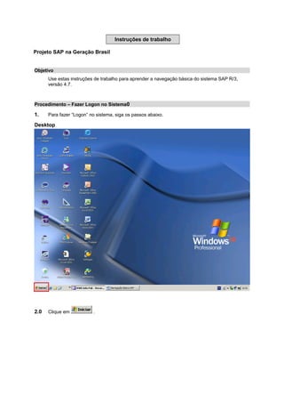 Instruções de trabalho
Projeto SAP na Geração Brasil
Objetivo
Use estas instruções de trabalho para aprender a navegação básica do sistema SAP R/3,
versão 4.7.
Procedimento – Fazer Logon no Sistema0
1. Para fazer “Logon” no sistema, siga os passos abaixo.
Desktop
2.0 Clique em .
 