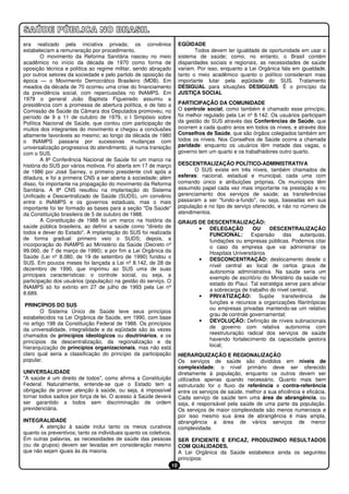 era realizado pela iniciativa privada; os convênios                     EQÜIDADE
estabeleciam a remuneração por procedimento.                                   Todos devem ter igualdade de oportunidade em usar o
        O movimento da Reforma Sanitária nasceu no meio                 sistema de saúde; como, no entanto, o Brasil contém
acadêmico no início da década de 1970 como forma de                     disparidades sociais e regionais, as necessidades de saúde
oposição técnica e política ao regime militar, sendo abraçado           variam. Por isso, enquanto a Lei Orgânica fala em igualdade,
por outros setores da sociedade e pelo partido de oposição da           tanto o meio acadêmico quanto o político consideram mais
época — o Movimento Democrático Brasileiro (MDB). Em                    importante lutar pela eqüidade do SUS. Tratamento
meados da década de 70 ocorreu uma crise do financiamento               DESIGUAL para situações DESIGUAIS. É o princípio da
da previdência social, com repercussões no INAMPS. Em                   JUSTIÇA SOCIAL
1979 o general João Baptista Figueiredo assumiu a
presidência com a promessa de abertura política, e de fato a            PARTICIPAÇÃO DA COMUNIDADE
Comissão de Saúde da Câmara dos Deputados promoveu, no                  O controle social, como também é chamado esse princípio,
período de 9 a 11 de outubro de 1979, o I Simpósio sobre                foi melhor regulado pela Lei nº 8.142. Os usuários participam
Política Nacional de Saúde, que contou com participação de              da gestão do SUS através das Conferências de Saúde, que
muitos dos integrantes do movimento e chegou a conclusões               ocorrem a cada quatro anos em todos os níveis, e através dos
altamente favoráveis ao mesmo; ao longo da década de 1980               Conselhos de Saúde, que são órgãos colegiados também em
o INAMPS passaria por sucessivas mudanças com                           todos os níveis. Nos Conselhos de Saúde ocorre a chamada
universalização progressiva do atendimento, já numa transição           paridade: enquanto os usuários têm metade das vagas, o
com o SUS.                                                              governo tem um quarto e os trabalhadores outro quarto.
        A 8ª Conferência Nacional de Saúde foi um marco na
história do SUS por vários motivos. Foi aberta em 17 de março           DESCENTRALIZAÇÃO POLÍTICO-ADMINISTRATIVA
de 1986 por José Sarney, o primeiro presidente civil após a                   O SUS existe em três níveis, também chamados de
ditadura, e foi a primeira CNS a ser aberta à sociedade; além           esferas: nacional, estadual e municipal, cada uma com
disso, foi importante na propagação do movimento da Reforma             comando único e atribuições próprias. Os municípios têm
Sanitária. A 8ª CNS resultou na implantação do Sistema                  assumido papel cada vez mais importante na prestação e no
Unificado e Descentralizado de Saúde (SUDS), um convênio                gerenciamento dos serviços de saúde; as transferências
entre o INAMPS e os governos estaduais, mas o mais                      passaram a ser "fundo-a-fundo", ou seja, baseadas em sua
importante foi ter formado as bases para a seção "Da Saúde"             população e no tipo de serviço oferecido, e não no número de
da Constituição brasileira de 5 de outubro de 1988.                     atendimentos.
        A Constituição de 1988 foi um marco na história da              GRAUS DE DESCENTRALIZAÇÃO:
saúde pública brasileira, ao definir a saúde como "direito de                 •   DELEGAÇÃO         OU     DESCENTRALIZAÇÃO
todos e dever do Estado". A implantação do SUS foi realizada                      FUNCIONAL:        Expansão     das    autarquias,
de forma gradual: primeiro veio o SUDS; depois, a                                 fundações ou empresas públicas. Podemos citar
incorporação do INAMPS ao Ministério da Saúde (Decreto nº                         o caso da empresa que vai administrar os
99.060, de 7 de março de 1990); e por fim a Lei Orgânica da                       Hospitais Universitários
Saúde (Lei nº 8.080, de 19 de setembro de 1990) fundou o                      •   DESCONCENTRAÇÃO: deslocamento desde o
SUS. Em poucos meses foi lançada a Lei nº 8.142, de 28 de
                                                                                  nível central ao local de certos graus de
dezembro de 1990, que imprimiu ao SUS uma de suas
                                                                                  autonomia administrativa. Na saúde seria um
principais características: o controle social, ou seja, a
                                                                                  exemplo de escritório do Ministério da saúde no
participação dos usuários (população) na gestão do serviço. O
                                                                                  estado do Piauí. Tal estratégia serve para aliviar
INAMPS só foi extinto em 27 de julho de 1993 pela Lei nº
                                                                                  a sobrecarga de trabalho do nível central;
8.689.
                                                                              •   PRIVATIZAÇÃO: Supõe transferência de
                                                                                  funções e recursos a organizações filantrópicas
 PRINCÍPIOS DO SUS
                                                                                  ou empresas privadas mantendo-se um relativo
        O Sistema Único de Saúde teve seus princípios
                                                                                  grau de controle governamental;
estabelecidos na Lei Orgânica de Saúde, em 1990, com base
                                                                              •   DEVOLUÇÃO: Definição de níveis subnacionais
no artigo 198 da Constituição Federal de 1988. Os princípios
da universalidade, integralidade e da eqüidade são às vezes                       de governo com relativa autonomia com
chamados de princípios ideológicos ou doutrinários, e os                          reestruturação radical dos serviços de saúde
princípios da descentralização, da regionalização e da                            havendo fortalecimento da capacidade gestora
hierarquização de princípios organizacionais, mas não está                        local;
claro qual seria a classificação do princípio da participação           HIERARQUIZAÇÃO E REGIONALIZAÇÃO
popular.                                                                Os serviços de saúde são divididos em níveis de
                                                                        complexidade; o nível primário deve ser oferecido
UNIVERSALIDADE                                                          diretamente à população, enquanto os outros devem ser
"A saúde é um direito de todos", como afirma a Constituição             utilizados apenas quando necessário. Quanto mais bem
Federal. Naturalmente, entende-se que o Estado tem a                    estruturado for o fluxo de referência e contra-referência
obrigação de prover atenção à saúde, ou seja, é impossível              entre os serviços de saúde, melhor a sua eficiência e eficácia.
tornar todos sadios por força de lei. O acesso à Saúde deverá           Cada serviço de saúde tem uma área de abrangência, ou
ser garantido a todos sem discriminação de ordem                        seja, é responsável pela saúde de uma parte da população.
previdenciária.                                                         Os serviços de maior complexidade são menos numerosos e
                                                                        por isso mesmo sua área de abrangência é mais ampla,
INTEGRALIDADE                                                           abrangência a área de vários serviços de menor
      A atenção à saúde inclui tanto os meios curativos                 complexidade.
quanto os preventivos; tanto os individuais quanto os coletivos.
Em outras palavras, as necessidades de saúde das pessoas                SER EFICIENTE E EFICAZ, PRODUZINDO RESULTADOS
(ou de grupos) devem ser levadas em consideração mesmo                  COM QUALIDADES.
que não sejam iguais às da maioria.                                     A Lei Orgânica da Saúde estabelece ainda os seguintes
                                                                        princípios:
                                                                   10
 