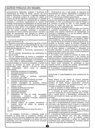 acompanhamento, deliberação, avaliação e fiscalização da                 V - Recomenda-se que, a cada eleição, os segmentos de
implementação da Política de Saúde, inclusive nos seus                   representações de usuários, trabalhadores e prestadores de
aspectos econômicos e financeiros. A legislação estabelece,              serviços, ao seu critério, promovam a renovação de, no
ainda, a composição paritária de usuários em relação ao                  mínimo, 30% de suas entidades representativas.
conjunto dos demais segmentos representados. O Conselho                  VI - A representação nos segmentos deve ser distinta e
de Saúde será composto por representantes de entidades,                  autônoma em relação aos demais segmentos que compõem o
instituições e movimentos representativos de usuários, de                Conselho, por isso, um profissional com cargo de direção ou
entidades representativas de trabalhadores da área da saúde,             de confiança na gestão do SUS, ou como prestador de
do governo e de entidades representativas de prestadores de              serviços de saúde não pode ser representante dos(as)
serviços de saúde, sendo o seu presidente eleito entre os                Usuários(as) ou de Trabalhadores(as).
membros do Conselho, em reunião plenária. Nos Municípios                 VII - A ocupação de funções na área da saúde que interfiram
onde não existem entidades, instituições e movimentos                    na autonomia representativa do Conselheiro(a) deve ser
organizados em número suficiente para compor o Conselho, a               avaliada como possível impedimento da representação de
eleição da representação será realizada em plenária no                   Usuário(a) e Trabalhador(a), e, a juízo da entidade, indicativo
Município, promovida pelo Conselho Municipal de maneira                  de substituição do Conselheiro(a).
ampla e democrática.                                                     VIII - A participação dos membros eleitos do Poder Legislativo,
                                                                         representação do Poder Judiciário e do Ministério Público,
I - O número de conselheiros será definido pelos Conselhos de            como conselheiros, não é permitida nos Conselhos de Saúde.
Saúde e constituído em lei.                                              IX - Quando não houver Conselho de Saúde constituído ou em
II - Mantendo o que propôs as Resoluções nos 33/92 e 333/03              atividade no Município, caberá ao Conselho Estadual de
do CNS e consoante com as Recomendações da 10a e 11a                     Saúde assumir, junto ao executivo municipal, a convocação e
Conferências Nacionais de Saúde, as vagas deverão ser                    realização da Conferência Municipal de Saúde, que terá como
distribuídas da seguinte forma:                                          um de seus objetivos a estruturação e composição do
a) 50% de entidades e movimentos representativos de                      Conselho Municipal. O mesmo será atribuído ao Conselho
      usuários;                                                          Nacional de Saúde, quando não houver Conselho Estadual de
b) 25% de entidades representativas dos trabalhadores da                 Saúde constituído ou em funcionamento.
      área de saúde;                                                     X - As funções, como membro do Conselho de Saúde, não
c) 25% de representação de governo e prestadores de                      serão remuneradas, considerando-se o seu exercício de
      serviços privados conveniados, ou sem fins lucrativos.             relevância pública e, portanto, garante a dispensa do trabalho
III - A participação de órgãos, entidades e movimentos sociais           sem prejuízo para o conselheiro. Para fins de justificativa junto
terá como critério a representatividade, a abrangência e a               aos órgãos, entidades competentes e instituições, o Conselho
complementaridade do conjunto da sociedade, no âmbito de                 de Saúde emitirá declaração de participação de seus
atuação do Conselho de Saúde. De acordo com as                           membros durante o período das reuniões, representações,
especificidades locais, aplicando o princípio da paridade,               capacitações e outras atividades específicas.
serão       contempladas,    dentre    outras,    as    seguintes        XI - O conselheiro, no exercício de sua função, responde pelos
representações:                                                          seus atos conforme legislação vigente.
   a) associações de pessoas com patologias;
   b) associações de pessoas com deficiências;
   c)    entidades indígenas;                                            ESTRUTURA E FUNCIONAMENTO DOS CONSELHOS DE
   d) movimentos sociais e populares, organizados                        SAÚDE
         (movimento negro, LGBT...);
   e) movimentos organizados de mulheres, em saúde;                      Quarta Diretriz: as três esferas de Governo garantirão
   f)    entidades de aposentados e pensionistas;                        autonomia administrativa para o pleno funcionamento do
   g) entidades congregadas de sindicatos, centrais                      Conselho de Saúde, dotação orçamentária, autonomia
         sindicais, confederações e federações de trabalhadores          financeira e organização da secretaria-executiva com a
         urbanos e rurais;                                               necessária infraestrutura e apoio técnico:
   h) entidades de defesa do consumidor;                                 I - cabe ao Conselho de Saúde deliberar em relação à sua
   i)    organizações de moradores;                                      estrutura administrativa e o quadro de pessoal;
   j)    entidades ambientalistas;                                       II - o Conselho de Saúde contará com uma secretaria-
   k)    organizações religiosas;                                        executiva coordenada por pessoa preparada para a função,
   l)    trabalhadores da área de saúde: associações,                    para o suporte técnico e administrativo, subordinada ao
         confederações,        conselhos       de      profissões        Plenário do Conselho de Saúde, que definirá sua estrutura e
         regulamentadas, federações e sindicatos, obedecendo             dimensão;
         as instâncias federativas;                                      III - o Conselho de Saúde decide sobre o seu orçamento;
   m) comunidade científica;                                             IV - o Plenário do Conselho de Saúde se reunirá, no mínimo, a
   n) entidades públicas, de hospitais universitários e                  cada mês e, extraordinariamente, quando necessário, e terá
         hospitais campo de estágio, de pesquisa e                       como base o seu Regimento Interno. A pauta e o material de
         desenvolvimento;                                                apoio às reuniões devem ser encaminhados aos conselheiros
   o) entidades patronais;                                               com antecedência mínima de 10 (dez) dias;
   p) entidades dos prestadores de serviço de saúde; e                   V - as reuniões plenárias dos Conselhos de Saúde são
   governo.                                                              abertas ao público e deverão acontecer em espaços e horários
                                                                         que possibilitem a participação da sociedade;
IV - As entidades, movimentos e instituições eleitas no                  VI - o Conselho de Saúde exerce suas atribuições mediante o
Conselho de Saúde terão os conselheiros indicados, por                   funcionamento do Plenário, que, além das comissões
escrito, conforme processos estabelecidos pelas respectivas              intersetoriais, estabelecidas na Lei no 8.080/90, instalará
entidades, movimentos e instituições e de acordo com a sua               outras comissões intersetoriais e grupos de trabalho de
organização, com a recomendação de que ocorra renovação                  conselheiros para ações transitórias. As comissões poderão
de seus representantes.                                                  contar com integrantes não conselheiros;

                                                                    19
 