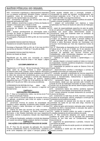 XXV - incrementar e aperfeiçoar o relacionamento sistemático             saúde aquelas voltadas para a promoção, proteção e
com os poderes constituídos, Ministério Público, Judiciário e            recuperação da saúde que atendam, simultaneamente, aos
                                                                                                           o         o
Legislativo, meios de comunicação, bem como setores                      princípios estatuídos no art. 7 da Lei n 8.080, de 19 de
relevantes não representados nos conselhos;                              setembro de 1990, e às seguintes diretrizes:
XXVI - acompanhar a aplicação das normas sobre ética em                  I - sejam destinadas às ações e serviços públicos de saúde de
pesquisas aprovadas pelo CNS;                                            acesso universal, igualitário e gratuito;
XXVII - deliberar, encaminhar e avaliar a Política de Gestão do          II - estejam em conformidade com objetivos e metas
Trabalho e Educação para a Saúde no SUS;                                 explicitados nos Planos de Saúde de cada ente da Federação;
XXVIII - acompanhar a implementação das propostas                        e
constantes do relatório das plenárias dos Conselhos de                   III - sejam de responsabilidade específica do setor da saúde,
Saúde; e                                                                 não se aplicando a despesas relacionadas a outras políticas
XXIX - atualizar periodicamente as informações sobre o                   públicas que atuam sobre determinantes sociais e
Conselho de Saúde no Sistema de Acompanhamento dos                       econômicos, ainda que incidentes sobre as condições de
Conselhos de Saúde (SIACS).                                              saúde da população.
Fica revogada a Resolução do CNS no 333, de 4 de novembro                Parágrafo único. Além de atender aos critérios estabelecidos
de 2003.                                                                 no caput, as despesas com ações e serviços públicos de
                                                                         saúde realizadas pela União, pelos Estados, pelo Distrito
ALEXANDRE ROCHA SANTOS PADILHA                                           Federal e pelos Municípios deverão ser financiadas com
Presidente do Conselho Nacional de Saúde                                 recursos movimentados por meio dos respectivos fundos de
                                                                         saúde.
                                                                                o
Homologo a Resolução CNS no 453, de 10 de maio de 2012,                  Art. 3 Observadas as disposições do art. 200 da Constituição
nos termos do Decreto nº 5.839, de 11 de julho de 2006.                  Federal, do art. 6º da Lei nº 8.080, de 19 de setembro de
                                                                                             o
                                                                         1990, e do art. 2 desta Lei Complementar, para efeito da
ALEXANDRE ROCHA SANTOS PADILHA                                           apuração da aplicação dos recursos mínimos aqui
Ministro de Estado da Saúde                                              estabelecidos, serão consideradas despesas com ações e
                                                                         serviços públicos de saúde as referentes a:
Republicada por ter saído com incorreção no original,                    I - vigilância em saúde, incluindo a epidemiológica e a
publicado no Diário Oficial da União nº 109, Seção 1, página             sanitária;
138                                                                      II - atenção integral e universal à saúde em todos os níveis de
                                                                         complexidade, incluindo assistência terapêutica e recuperação
                  LEI COMPLEMENTAR 141                                   de deficiências nutricionais;
                                                                         III - capacitação do pessoal de saúde do Sistema Único de
                    o
Regulamenta o § 3 do art. 198 da Constituição Federal para               Saúde (SUS);
dispor sobre os valores mínimos a serem aplicados                        IV - desenvolvimento científico e tecnológico e controle de
anualmente pela União, Estados, Distrito Federal e Municípios            qualidade promovidos por instituições do SUS;
em ações e serviços públicos de saúde; estabelece os critérios           V - produção, aquisição e distribuição de insumos específicos
de rateio dos recursos de transferências para a saúde e as               dos serviços de saúde do SUS, tais como: imunobiológicos,
normas de fiscalização, avaliação e controle das despesas                sangue e hemoderivados, medicamentos e equipamentos
com saúde nas 3 (três) esferas de governo; revoga                        médico-odontológicos;
                       os
dispositivos das Leis n 8.080, de 19 de setembro de 1990, e              VI - saneamento básico de domicílios ou de pequenas
8.689, de 27 de julho de 1993; e dá outras providências.                 comunidades, desde que seja aprovado pelo Conselho de
                                                                         Saúde do ente da Federação financiador da ação e esteja de
A PRESIDENTA DA REPÚBLICA Faço              saber     que       o        acordo com as diretrizes das demais determinações previstas
Congresso Nacional decreta e eu sanciono a seguinte Lei                  nesta Lei Complementar;
Complementar:                                                            VII - saneamento básico dos distritos sanitários especiais
                          CAPÍTULO I                                     indígenas e de comunidades remanescentes de quilombos;
                 DISPOSIÇÕES PRELIMINARES                                VIII - manejo ambiental vinculado diretamente ao controle de
       o                                                    o
Art. 1 Esta Lei Complementar institui, nos termos do § 3 do              vetores de doenças;
art. 198 da Constituição Federal:                                        IX - investimento na rede física do SUS, incluindo a execução
I - o valor mínimo e normas de cálculo do montante mínimo a              de obras de recuperação, reforma, ampliação e construção de
ser aplicado, anualmente, pela União em ações e serviços                 estabelecimentos públicos de saúde;
públicos de saúde;                                                       X - remuneração do pessoal ativo da área de saúde em
II - percentuais mínimos do produto da arrecadação de                    atividade nas ações de que trata este artigo, incluindo os
impostos a serem aplicados anualmente pelos Estados, pelo                encargos sociais;
Distrito Federal e pelos Municípios em ações e serviços                  XI - ações de apoio administrativo realizadas pelas instituições
públicos de saúde;                                                       públicas do SUS e imprescindíveis à execução das ações e
III - critérios de rateio dos recursos da União vinculados à             serviços públicos de saúde; e
saúde destinados aos Estados, ao Distrito Federal e aos                  XII - gestão do sistema público de saúde e operação de
Municípios, e dos Estados destinados aos seus respectivos                unidades prestadoras de serviços públicos de saúde.
                                                                                 o
Municípios, visando à progressiva redução das disparidades               Art. 4 Não constituirão despesas com ações e serviços
regionais;                                                               públicos de saúde, para fins de apuração dos percentuais
IV - normas de fiscalização, avaliação e controle das despesas           mínimos de que trata esta Lei Complementar, aquelas
com saúde nas esferas federal, estadual, distrital e municipal.          decorrentes de:
                          CAPÍTULO II                                    I - pagamento de aposentadorias e pensões, inclusive dos
    DAS AÇÕES E DOS SERVIÇOS PÚBLICOS DE SAÚDE                           servidores da saúde;
                                                                         II - pessoal ativo da área de saúde quando em atividade alheia
      o
Art. 2 Para fins de apuração da aplicação dos recursos                   à referida área;
mínimos estabelecidos nesta Lei Complementar, considerar-                III - assistência à saúde que não atenda ao princípio de
se-ão como despesas com ações e serviços públicos de                     acesso universal;
                                                                    21
 