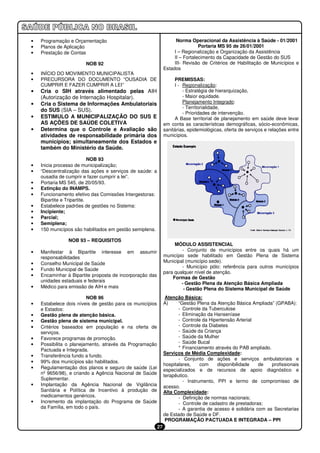 •   Programação e Orçamentação                                       Norma Operacional da Assistência à Saúde - 01/2001
•   Planos de Aplicação                                                         Portaria MS 95 de 26/01/2001
•   Prestação de Contas                                             I – Regionalização e Organização da Assistência
                                                                    II – Fortalecimento da Capacidade de Gestão do SUS
                       NOB 92                                       III- Revisão de Critérios de Habilitação de Municípios e
                                                               Estados
•   INÍCIO DO MOVIMENTO MUNICIPALISTA
•   PRECURSORA DO DOCUMENTO “OUSADIA DE                             PREMISSAS:
    CUMPRIR E FAZER CUMPRIR A LEI”                                  I - Regionalização:
•   Cria o SIH através alimentado pelas AIH                             - Estratégia de hierarquização,
    (Autorização de Internação Hospitalar).                             - Maior equidade.
•   Cria o Sistema de Informações Ambulatoriais                         Planejamento Integrado:
                                                                        - Territorialidade,
    do SUS (SIA – SUS).
                                                                        - Prioridades de intervenção.
•   ESTIMULO A MUNICIPALIZAÇÃO DO SUS E                             A Base territorial de planejamento em saúde deve levar
    AS AÇÕES DE SAÚDE COLETIVA                                 em conta as características demográficas, sócio-econômicas,
•   Determina que o Controle e Avaliação são                   sanitárias, epidemiológicas, oferta de serviços e relações entre
    atividades de responsabilidade primária dos                municípios.
    municípios; simultaneamente dos Estados e
    também do Ministério da Saúde.

                            NOB 93
•   Inicia processo de municipalização;
•   “Descentralização das ações e serviços de saúde: a
    ousadia de cumprir e fazer cumprir a lei”.
•   Portaria MS 545, de 20/05/93.
•   Extinção do INAMPS.
•   Funcionamento efetivo das Comissões Intergestoras:
    Bipartite e Tripartite.
•   Estabelece padrões de gestões no Sistema:
•   Incipiente;
•   Parcial;
•   Semiplena;
•   150 municípios são habilitados em gestão semiplena.

                NOB 93 – REQUISITOS
                                                                    MÓDULO ASSISTENCIAL
•   Manifestar à Bipartite interesse em assumir                        - Conjunto de municípios entre os quais há um
    responsabilidades                                          município sede habilitado em Gestão Plena de Sistema
•   Conselho Municipal de Saúde                                Municipal (município sede).
                                                                       - Município pólo: referência para outros municípios
•   Fundo Municipal de Saúde
                                                               para qualquer nível de atenção.
•   Encaminhar à Bipartite proposta de incorporação das
                                                                   Formas de Gestão
    unidades estaduais e federais
                                                                       - Gestão Plena da Atenção Básica Ampliada
•   Médico para emissão de AIH e mais                                   - Gestão Plena do Sistema Municipal de Saúde
                         NOB 96                                 Atenção Básica:
•   Estabelece dois níveis de gestão para os municípios        A)     “Gestão Plena da Atenção Básica Ampliada” (GPABA):
    e Estados:                                                        - Controle da Tuberculose
•   Gestão plena de atenção básica.                                   - Eliminação da Hanseníase
•   Gestão plena de sistema municipal.                                - Controle da Hipertensão Arterial
•   Critérios baseados em população e na oferta de                    - Controle da Diabetes
    serviços.                                                         - Saúde da Criança
•   Favorece programas de promoção.                                   - Saúde da Mulher
•   Possibilita o planejamento, através da Programação                - Saúde Bucal
    Pactuada e Integrada.                                             * Financiamento através do PAB ampliado.
                                                               Serviços de Média Complexidade:
•   Transferência fundo a fundo.
                                                                      - Conjunto de ações e serviços ambulatoriais e
•   99% dos municípios são habilitados.
                                                               hospitalares,    com    disponibilidade    de   profissionais
•   Regulamentação dos planos e seguro de saúde (Lei           especializados e de recursos de apoio diagnóstico e
    nº 9656/98), e criando a Agência Nacional de Saúde         terapêutico.
    Suplementar.
                                                                        - Instrumento, PPI e termo de compromisso de
•   Implantação da Agência Nacional de Vigilância              acesso.
    Sanitária e Política de Incentivo à produção de            Alta Complexidade:
    medicamentos genéricos.                                           - Definição de normas nacionais;
•   Incremento da implantação do Programa de Saúde                    - Controle de cadastro de prestadoras;
    da Família, em todo o país.                                       - A garantia de acesso é solidária com as Secretarias
                                                               de Estado de Saúde e DF.
                                                                PROGRAMAÇÃO PACTUADA E INTEGRADA – PPI
                                                          27
 