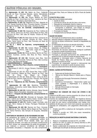 2. Aglomerado 13 (AG 13): Belém do Piauí, Caldeirão                    Pacto pela Vida, Pacto em Defesa do SUS e Pacto de Gestão
Grande do Piauí, Francisco Macedo, Jaicós, Marcolândia,                do SUS.
Massapê       do      Piauí,    Padre      Marcos,     Simões;
3. Aglomerado 14 (AG 14): Acauã, Betânia do Piauí,                     O PACTO PELA VIDA
Caridade do Piauí, Curral Novo do Piauí, Jacobina do Piauí,            São seis as prioridades pactuadas:
Patos do Piauí, Paulistana, Queimada Nova;                                 • Saúde do idoso;
4. Aglomerado 15 (AG 15): Alagoinha do Piauí, Alegrete do                  • Controle do câncer de colo de útero e de mama;
Piauí, Campo Grande do Piauí, Francisco Santos, Fronteiras,                • Redução da mortalidade infantil e materna;
Monsenhor Hipólito, Pio IX, São Julião, Vila Nova do Piauí.                • Fortalecimento da capacidade de respostas às doenças
iii. TD 7 – Vale do Canindé, compreendendo os                                   emergentes e endemias, com ênfase na dengue,
municípios:                                                                     hanseníase, tuberculose, malária e influenza;
1. Aglomerado 16 (AG 16): Cajazeiras do Piauí, Colônia do                  • Promoção da Saúde;
Piauí, Oeiras, Santa Cruz do Piauí, Santa Rosa do Piauí, São               • Fortalecimento da Atenção Básica.
Francisco do Piauí, São João da Varjota, Tanque do Piauí,
Wall Ferraz;                                                           SAUDE DO IDOSO
2. Aglomerado 17 (AG 17): Bela Vista do Piauí, Campinas do             1. Promoção do envelhecimento ativo e saudável;
Piauí, Conceição do Canindé, Floresta do Piauí, Isaías                 2. Atenção integral e integrada à saúde da pessoa idosa;
Coelho, Santo Inácio do Piauí, São Francisco de Assis do               3. Estímulo às ações intersetoriais, visando à integralidade da
Piauí, Simplício Mendes.                                                   atenção;
IV. TD 8 – Serra da Capivara, compreendendo os                         4. A implantação de serviços de atenção domiciliar;
seguintes                                          municípios:         5. O acolhimento preferencial em unidades de saúde,
1. Aglomerado 18 (AG 18): Campo Alegre do Fidalgo,                         respeitado o critério de risco;
Capitão Gervásio Oliveira, João Costa, Lagoa do Barro do               6. Provimento de recursos capazes de assegurar qualidade
Piauí,          São            João          do          Piauí;            da atenção à saúde da pessoa idosa;
2. Aglomerado 19 (AG 19): Anísio de Abreu, Bonfim do Piauí,            7. Fortalecimento da participação social;
Caracol, Guaribas, Jurema, São Braz do Piauí, Várzea                   8. Formação e educação permanente dos profissionais de
Branca;                                                                    saúde do SUS na área de saúde da pessoa idosa;
3. Aglomerado 20 (AG 20): Coronel José Dias, Dom                       9. Divulgação e informação sobre a Política Nacional de
Inocêncio, Dirceu Arcoverde, Fartura do Piauí, São Lourenço                Saúde da Pessoa Idosa para profissionais de saúde,
do Piauí, São Raimundo Nonato.                                             gestores e usuários do SUS;
d. MACRORREGIÃO 4 – CERRADOS                                           10. Promoção de cooperação nacional e internacional das
i. TD 9 – Vale dos Rios Piauí e Itaueira, compreendendo os                 experiências na atenção à saúde da pessoa idosa;
seguintes                                          municípios:         11. Apoio ao desenvolvimento de estudos e pesquisas.
1. Aglomerado 21 (AG 21): Arraial, Floriano, Francisco Ayres,
Nazaré                          do                       Piauí;        IDOSO: AÇÕES ESTRATÉGICAS
2. Aglomerado 22 (AG 22): Nova Santa Rita, Paes Landim,
Pedro Laurentino, Ribeira do Piauí, Socorro do Piauí, São                   •      Caderneta de Saúde da Pessoa Idosa
José      do     Peixe,      São     Miguel     do     Fidalgo;             •       Manual de Atenção Básica e Saúde para a Pessoa
3. Aglomerado 23 (AG 23): Brejo do Piauí, Canto do Buriti,                         Idosa
Flores do Piauí, Itaueira, Pajeú do Piauí, Pavussu, Rio Grande              •      Programa de Educação Permanente à Distância
do          Piauí,          Tamborim          do         Piauí.             •      Acolhimento
ii. TD 10 – Tabuleiros do Alto Parnaíba, compreendendo                      •      Assistência Farmacêutica - Desenvolver ações que
os                                                 municípios:                     visem qualificar a dispensação e o acesso da
1. Aglomerado 24 (AG 24): Bertolínia, Canavieira,                                  população idosa.
Guadalupe, Jerumenha, Landri Sales, Marcos Parente, Porto                   •      Atenção Diferenciada na Internação
Alegre do Piauí;                                                            •      Atenção domiciliar
2. Aglomerado 25 (AG 25): Antônio Almeida, Baixa Grande
do Ribeiro, Ribeiro Gonçalves, Sebastião Leal, Uruçuí.                 CONTROLE DO CÂNCER DE COLO DE ÚTERO E DE
iii. TD 11 – Chapada das Mangabeiras, compreendendo os                 MAMA
municípios:                                                            Cobertura de 80% para o exame preventivo do câncer do colo
1. Aglomerado 26 (AG 26): Alvorada do Gurguéia, Bom                    de útero, conforme protocolo, em 2006.
Jesus, Colônia do Gurguéia, Cristino Castro, Currais, Eliseu           Incentivo da realização da cirurgia de alta freqüência técnica
Martins, Manoel Emídio, Palmeira do Piauí, Santa Luz;                  que utiliza um instrumental especial para a retirada de lesões
2. Aglomerado 27 (AG 27): Avelino Lopes, Curimatá, Júlio               ou parte do colo uterino comprometidas (com lesões intra-
Borges, Morro Cabeça do Tempo, Parnaguá, Redenção do                   epiteliais de alto grau) com menor dano possível, que pode ser
Gurguéia.                                                              realizada em ambulatório, com pagamento diferenciado, em
3. Aglomerado 28 (AG 28): Barreira do Piauí, Corrente,                 2006.
Cristalândia do Piauí, Gilbués, Monte Alegre do Piauí, Riacho           1. Ampliar para 60% a cobertura de mamografia, conforme
Frio, Santa Filomena, São Gonçalo do Gurguéia, Sebastião                     protocolo.
Barros.                                                                 2. Realizar a punção em 100% dos casos necessários,
                                                                             conforme protocolo.
PORTARIA Nº 399/GM DE 22 DE FEVEREIRO DE 2006
Na perspectiva de superar as dificuldades apontadas, os                REDUÇÃO DA MORTALIDADE MATERNA E INFANTIL
gestores do SUS assumem o compromisso público da
construção do PACTO PELA SAÚDE 2006, que será                          1.       Reduzir a mortalidade neonatal em 5%, em 2006.
anualmente revisado, com base nos princípios constitucionais           2.       Reduzir em 50% os óbitos por doença diarréica e 20%
do SUS, ênfase nas necessidades de saúde da população e                         por pneumonia, em 2006.
que implicará o exercício simultâneo de definição de                   3.       Apoiar a elaboração de propostas de intervenção para a
prioridades articuladas e integradas nos três componentes:                      qualificação da atenção as doenças prevalentes.
                                                                  29
 