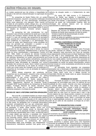 um modelo assistencial que não enfatiza a integralidade da           melhoria da situação saúde e o fortalecimento do setor
atenção e não estimula a descentralização na organização dos         público.
serviços.                                                                     Em março DE 1980 ocorreu a 7ª Conferência
          As campanhas de Saúde Pública têm um caráter               Nacional de Saúde, que debateu a implantação e o
geralmente temporário, requerem uma grande mobilização de            desenvolvimento do Programa Nacional de Serviços Básicos
recursos e dispõem de uma administração centralizada.                de Saúde (Prev-Saúde), a regionalização e organização dos
Muitas vezes aparentam uma operação militar visando ao               serviços de saúde nas Universidades Federais, além da
combate de uma epidemia (cólera, dengue etc.), ao controle           articulação dos serviços básicos com os serviços
de determinado agravo à saúde (acidente de trabalho), ou ao          especializados no sistema saúde.
esclarecimento e à informação da comunidade (AIDS). E como
um trabalho de bombeiro, tentando sempre "apagar                                    AÇÕES INTEGRADAS DE SAÚDE-1983
incêndios".                                                          –   Repasse dos recursos do INAMPS para as Secretarias
          As campanhas têm sido consideradas "um mal                     Estaduais de Saúde (para expansão da rede de saúde);
necessário" para enfrentar problemas de saúde que a rede de          –   Tentativa incipiente de descentralização do poder;
serviços não conseguiu resolver através das suas atividades          –   Gestão ainda no nível Federal.
usuais. E o caso, por exemplo, das campanhas de vacinação            –   Amplia as ações de assistência (serviços previdenciários)
(pólio, sarampo etc.) e do controle da dengue ou da meningite.           para a POPULAÇÃO NÃO CONTRIBUINTE.
Criam problemas na organização e na administração dos
serviços de saúde, pois desestruturam certas atividades de                   PRIMEIRA CONFERÊNCIA INTERNACIONAL
rotina nos períodos que antecedem e sucedem a sua                                   SOBRE PROMOÇÃO DA SAÚDE
realização, além de apresentarem altos custos.                                         Ottawa, novembro de 1986
          Os programas especiais de saúde pública dispõem                                 CARTA DE OTTAWA
geralmente de uma administração única e vertical, de modo                   A Primeira Conferência Internacional sobre Promoção
que atravessam instituições, estabelecimentos e serviços de          da Saúde, realizada em Ottawa, Canadá, em novembro de
saúde de forma individualizada e desintegrada (Teixeira &            1986, apresenta neste documento sua Carta de Intenções,
Paim, 1990). Detêm um conjunto de recursos (humanos,                 que seguramente contribuirá para se atingir Saúde para Todos
materiais e financeiros) e de atividades visando a objetivos         no Ano 2000 e anos subseqüentes. Esta Conferência foi,
bem definidos. Apresentam um caráter mais permanente que             antes de tudo, uma resposta às crescentes expectativas por
as campanhas, mas, quando geridos verticalmente, propiciam           uma nova saúde pública, movimento que vem ocorrendo em
conflitos na ponta do sistema (centros de saúde, hospitais e         todo o mundo. As discussões focalizaram principalmente as
laboratórios) pelas dificuldades de integração com outras            necessidades em saúde nos países industrializados, embora
atividades dos serviços de saúde. Assim, existem programas           tenham levado em conta necessidades semelhantes de outras
de controle de tuberculose ou de saúde da criança e da               regiões do globo.
mulher que muitas vezes não interagem com os programas e                      As discussões foram baseadas nos progressos
campanhas de imunização e com as atividades de vigilância            alcançados com a Declaração de Alma-Ata para os Cuidados
epidemiológica.                                                      Primários em Saúde, com o documento da OMS sobre Saúde
          Muitos desses programas são substitutos de                 Para Todos, assim como com o debate ocorrido na
campanhas que se prolongaram, enquanto outros constituem             Assembléia Mundial da Saúde sobre as ações intersetoriais
respostas pontuais a certas mudanças do perfil                       necessárias para o setor.
epidemiológico. O seu vínculo institucional tem origem
basicamente no Ministério da Saúde, passando por                                       PROMOÇÃO DA SAÚDE
metamorfoses institucionais (Campanha de Erradicação da                       Promoção da saúde é o nome dado ao processo de
Malária, Departamento Nacional de Endemias Rurais,                   capacitação da comunidade para atuar na melhoria de sua
Fundação SESP Superintendência de Campanhas de Saúde                 qualidade de vida e saúde, incluindo uma maior participação
Pública, Fundação Nacional de Saúde, Secretaria de                   no controle deste processo. Para atingir um estado de
Vigilância em Saúde etc.) e sendo reproduzidos pelas                 completo bem-estar físico, mental e social os indivíduos e
secretarias estaduais e municipais de saúde.                         grupos devem saber identificar aspirações, satisfazer
                                                                     necessidades e modificar favoravelmente o meio ambiente. A
DÉCADA DE 1980 E A REFORMA SANITÁRIA BRASILEIRA                      saúde deve ser vista como um recurso para a vida, e não
                                                                     como objetivo de viver. Nesse sentido, a saúde é um conceito
         Nos anos 80, a sociedade brasileira ao mesmo tempo          positivo, que enfatiza os recursos sociais e pessoais, bem
em que vivenciou um processo de democratização política              como as capacidades físicas. Assim, a promoção da saúde
superando o regime ditatorial instaurado em 64, experimentou         não é responsabilidade exclusiva do setor saúde, e vai para
uma profunda e prolongada crise econômica que persiste até           além de um estilo de vida saudável, na direção de um bem-
os dias atuais. As decepções com a transição democrática             estar global.
ocorreram ,principalmente, com seu giro conservador após
1988, não se traduzindo em ganhos materiais para a massa                          PRÉ-REQUISITOS PARA A SAÚDE
da população. A saúde, nessa década, contou com a                    As condições e os recursos fundamentais para a saúde são:
participação de novos sujeitos sociais na discussão das                 Paz – Habitação – Educação – Alimentação – Renda -
condições de vida da população brasileira e das propostas               ecossistema estável – recursos sustentáveis - justiça
governamentais apresentadas para o setor, contribuindo para                                social e eqüidade
um amplo debate que permeou a sociedade civil. Saúde                 O incremento nas condições de saúde requer uma base sólida
deixou de ser interesse apenas dos técnicos para assumir             nestes pré-requisitos básicos.
uma dimensão política, estando estreitamente vinculada à
                                                                                          DEFESA DE CAUSA
democracia. Dos personagens que entraram em cena nesta
                                                                              A saúde é o maior recurso para o desenvolvimento
conjuntura, destaca-se: os profissionais de saúde,
                                                                     social, econômico e pessoal, assim como uma importante
representados pelas suas entidades, que ultrapassaram o
                                                                     dimensão da qualidade de vida. Fatores políticos, econômicos,
corporativismo, defendendo questões mais gerais como a
                                                                     sociais, culturais, ambientais, comportamentais e biológicos
                                                                     podem tanto favorecer como prejudicar a saúde. As ações de
                                                                 3
 