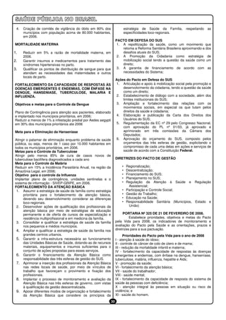 4.   Criação de comitês de vigilância do óbito em 80% dos                   estratégia de Saúde da Família,     respeitando   as
      municípios com população acima de 80.000 habitantes,                   especificidades loco-regionais.
      em 2006.
                                                                     PACTO EM DEFESA DO SUS
MORTALIDADE MATERNA                                                   1. A repolitização da saúde, como um movimento que
                                                                         retoma a Reforma Sanitária Brasileira aproximando-a dos
1.    Reduzir em 5% a razão de mortalidade materna, em                   desafios atuais do SUS;
      2006.                                                           2. A Promoção da Cidadania como estratégia de
2.    Garantir insumos e medicamentos para tratamento das                mobilização social tendo a questão da saúde como um
      síndromes hipertensivas no parto.                                  direito;
3.    Qualificar os pontos de distribuição de sangue para que         3. A garantia de financiamento de acordo com as
      atendam as necessidades das maternidades e outros                  necessidades do Sistema;
      locais de parto.
                                                                     Ações do Pacto em Defesa do SUS
FORTALECIMENTO DA CAPACIDADE DE RESPOSTAS ÀS                          1. Articulação e apoio à mobilização social pela promoção e
DOENÇAS EMERGENTES E ENDEMIAS, COM ÊNFASE NA                             desenvolvimento da cidadania, tendo a questão da saúde
DENGUE, HANSENIASE, TUBERCULOSE, MALARIA E                               como um direito;
INFLUENZA.                                                            2. Estabelecimento de diálogo com a sociedade, além dos
                                                                         limites institucionais do SUS;
Objetivos e metas para o Controle da Dengue                           3. Ampliação e fortalecimento das relações com os
                                                                         movimentos sociais, em especial os que lutam pelos
Plano de Contingência para atenção aos pacientes, elaborado              direitos da saúde e cidadania;
e implantado nos municípios prioritários, em 2006;                    4. Elaboração e publicação da Carta dos Direitos dos
Reduzir a menos de 1% a infestação predial por Aedes aegypti             Usuários do SUS;
em 30% dos municípios prioritários ate 2006                           5. Regulamentação da EC nº 29 pelo Congresso Nacional,
                                                                         com aprovação do PL nº 01/03, já aprovado e
Meta para a Eliminação da Hanseníase                                     aprimorado em três comissões da Câmara dos
                                                                         Deputados;
Atingir o patamar de eliminação enquanto problema de saúde            6. Aprovação do orçamento do SUS, composto pelos
pública, ou seja, menos de 1 caso por 10.000 habitantes em               orçamentos das três esferas de gestão, explicitando o
todos os municípios prioritários, em 2006.                               compromisso de cada uma delas em ações e serviços de
Metas para o Controle da Tuberculose                                     saúde de acordo com a Constituição Federal.
Atingir pelo menos 85% de cura de casos novos de
tuberculose bacilífera diagnosticados a cada ano                     DIRETRIZES DO PACTO DE GESTÃO
Meta para o Controle da Malária
Reduzir em 15% a Incidência Parasitária Anual, na região da              •    Regionalização;
Amazônia Legal, em 2006;                                                 •    Descentralização;
Objetivo para o controle da Influenza                                    •    Financiamento do SUS;
Implantar plano de contingência, unidades sentinelas e o                 •    Planejamento no SUS;
sistema de informação - SIVEP-GRIPE, em 2006.                            •    Regulação da Atenção à Saúde e Regulação
FORTALECIMENTO DA ATENÇÃO BÁSICA                                                Assistencial;
 1. Assumir a estratégia de saúde da família como estratégia             •    Participação e Controle Social;
     prioritária para o fortalecimento da atenção básica,                •    Gestão do Trabalho;
     devendo seu desenvolvimento considerar as diferenças                •    Educação na Saúde;
     loco-regionais.                                                     •    Responsabilidade Sanitária (Municípios, Estado e
 2. Desenvolver ações de qualificação dos profissionais da                      União)
     atenção básica por meio de estratégias de educação
     permanente e de oferta de cursos de especialização e                 PORTARIA Nº 325 DE 21 DE FEVEREIRO DE 2008.
     residência multiprofissional e em medicina da família.                    Estabelece prioridades, objetivos e metas do Pacto
 3. Consolidar e qualificar a estratégia de saúde da família         pela Vida para 2008, os indicadores de monitoramento e
     nos pequenos e médios municípios.                               avaliação do Pacto pela Saúde e as orientações, prazos e
 4. Ampliar e qualificar a estratégia de saúde da família nos        diretrizes para a sua pactuação.
      grandes centros urbanos.                                              Prioridades do Pacto pela Vida para o ano de 2008
 5. Garantir a infra-estrutura necessária ao funcionamento           I - atenção à saúde do idoso;
      das Unidades Básicas de Saúde, dotando-as de recursos          II - controle do câncer de colo de útero e de mama;
      materiais, equipamentos e insumos suficientes para o           III - redução da mortalidade infantil e materna;
      conjunto de ações propostas para esses serviços.               IV - fortalecimento da capacidade de respostas às doenças
 6. Garantir o financiamento da Atenção Básica como                  emergentes e endemias, com ênfase na dengue, hanseníase,
      responsabilidade das três esferas de gestão do SUS.            tuberculose, malária, influenza, hepatite e Aids;
 7. Aprimorar a inserção dos profissionais da Atenção Básica         V - promoção da saúde;
      nas redes locais de saúde, por meio de vínculos de             VI - fortalecimento da atenção básica;
      trabalho que favoreçam o provimento e fixação dos              VII - saúde do trabalhador;
      profissionais.                                                 VIII - saúde mental;
 8. Implantar o processo de monitoramento e avaliação da             IX - fortalecimento da capacidade de resposta do sistema de
      Atenção Básica nas três esferas de governo, com vistas         saúde às pessoas com deficiência;
      à qualificação da gestão descentralizada.                      X - atenção integral às pessoas em situação ou risco de
 9. Apoiar diferentes modos de organização e fortalecimento          violência; e
      da Atenção Básica que considere os princípios da               XI - saúde do homem.
                                                                30
 