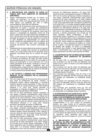 2.   A IMPLANTAÇÃO DAS EQUIPES DE SAÚDE DA                                financeiro do PABVariável referente a 02 (duas) ESF,
     FAMÍLIA (ESF) DEVE OBSERVAR AS SEGUINTES                             ficando permitida a participação da equipe no PMAQ-AB;
     DIRETRIZES:                                                      •   ESF com 04 (quatro) profissionais médicos integrados a
•    Equipe multiprofissional formada por, no mínimo, um                  uma equipe, cumprindo individualmente carga horária
     médico, um enfermeiro, um auxiliar ou técnico de                     semanal de 30 horas (equivalente a 03 (três) médicos
     enfermagem e ACS, com carga populacional máxima de                   com jornada de 40 horas semanais). Nessa configuração,
     4.000 (quatro mil) habitantes por ESF e média                        a ESF ficará responsável pelo contingente populacional
     recomendada de 3.000 (três mil) habitantes;                          de 03 (três) ESF, e o município receberá repasse mensal
•    Carga horária de 40 (quarenta) horas semanais para os                equivalente a 100% (cem por cento) do valor do incentivo
     profissionais de saúde, à exceção dos profissionais                  financeiro do PAB-Variável referente a 03 (três) ESF,
     médicos, cuja jornada é regulada no inciso IV do item 3.2            ficando permitida a participação da equipe no PMAQ-AB;
     desta Portaria. A jornada de 40 (quarenta) horas deve            •   ESF com 01 (um) médico cumprindo jornada de 20 horas
     observar a necessidade de dedicação mínima de 32                     semanais e demais profissionais com jornada de 40
     (trinta e duas) horas da carga horária para atividades na            horas semanais. Nessa configuração, a ESF é
     ESF e até 08 (oito) horas do total da carga horária para             denominada Equipe Transitória, e o município receberá
     prestação de serviços na rede de urgência do município               repasse mensal equivalente a 60% (sessenta por cento)
     ou para atividades de especialização em saúde da                     do valor do incentivo financeiro (PAB- Variável) referente
     família, residência multiprofissional e/ou de medicina de            a cada ESF, sendo vedada sua participação no PMAQ-
     família e de comunidade, bem como atividades de                      AB. Tendo em vista a presença de médico em horário
     educação permanente, tudo conforme autorização do                    parcial, o gestor municipal deve organizar os protocolos
     gestor;                                                              de atuação das equipes, os fluxos e a retaguarda
•    Cadastramento de cada profissional de saúde em apenas                assistencial, para atender a essa especificidade. Além
     01 (uma) ESF, exceção feita somente ao profissional                  disso, é recomendável que o número de usuários por
     médico com carga horária total de 40 (quarenta) horas                equipe seja próximo ao limite inferior previsto na PNAB.
     semanais, que poderá atuar em no máximo 02 (duas)
     ESF;                                                                 4. A QUANTIDADE DE ESF DA MODALIDADE EQUIPE
•    Todas as ESF deverão ter responsabilidade sanitária por              TRANSITÓRIA DEVE OBSERVAR OS SEGUINTES
     um território de referência, de modo que cada usuário                CRITÉRIOS
     seja acompanhando por 01 (um) ACS, 01 (um) auxiliar ou           •   Até 02 (duas) ESF na modalidade Equipe Transitória
     técnico de enfermagem, 01 (um) enfermeiro e 01 (um)                  para municípios com até 20 (vinte) mil habitantes que
     médico generalista ou de família, mantendo o vínculo e a             contem com 01 (uma), 02 (duas) ou 03 (três) equipes de
     longitudinalidade do cuidado, ressaltando que as                     Saúde da Família;
     atribuições gerais e específicas dos médicos generalistas        •   Nos municípios com até 20 (vinte) mil habitantes que
     ou de família e comunidade são as mesmas já definidas                contem com mais de 03 (três) ESF, até 50% (cinquenta)
     na Política Nacional de Atenção Básica;                              por cento das equipes poderão ser implantados na
                                                                          modalidade Equipe Transitória;
     3. NO TOCANTE À JORNADA DOS PROFISSIONAIS                        •   Nos municípios com população entre 20 (vinte) e 50
     MÉDICOS, AS ESF PODERÃO TER AS SEGUINTES                             (cinqüenta) mil habitantes, até 30% (trinta por cento) das
     CONFIGURAÇÕES:                                                       ESF poderão ser implantados na modalidade Equipe
•    ESF com carga horária de 40 (quarenta) horas semanais                Transitória;
     para todos os profissionais de saúde, inclusive o                •   Nos municípios com população entre 50 (cinqüenta) e
     profissional médico. Nessa configuração, o município                 100 (cem) mil habitantes, até 20% (vinte por cento) das
     receberá repasse mensal equivalente a 100% (cem por                  ESF poderão ser implantados na modalidade Equipe
     cento) do valor do incentivo financeiro do PAB Variável              Transitória;
     referente a 01 (uma) ESF, ficando permitida a                    •   Nos municípios com população acima de 100 mil
     participação no Programa de Melhoria do Acesso e da                  habitantes, até 10% (dez por cento) das ESFs poderão
     Qualidade da Atenção Básica (PMAQ-AB);;                              ser implantados na modalidade Equipe Transitória.
•    ESF com 02 (dois) profissionais médicos integrados a
     uma equipe, cumprindo individualmente carga horária                  5. OS PROFISSIONAIS DE SAÚDE BUCAL SERÃO
     semanal de 30 horas (equivalente a 01 (um) médico com                INCORPORADOS ÀS EQUIPES DE SAÚDE DA
     jornada de 40 horas semanais). Nessa configuração de                 FAMÍLIA POR INTERMÉDIO DE EQUIPES DE SAÚDE
     ESF, o município receberá repasse mensal equivalente a               BUCAL (ESB), NAS SEGUINTES MODALIDADES:
     100% (cem por cento) do valor do incentivo financeiro do         •   ESB I: equipe multiprofissional composta por 01 (um)
     PAB-Variável referente a 01 (uma) ESF, ficando                       cirurgião-dentista e 01 (um) auxiliar de consultório
     permitida a participação da equipe no PMAQ-AB;                       dentário, com carga horária de 40 (quarenta) horas
•    ESF com 02 (dois) profissionais médicos integrados a                 semanais para todos os profissionais, que será vinculada
     uma equipe, cumprindo individualmente jornada de 20                  a 01 (uma) ou 02 (duas) ESF;
     (vinte) horas semanais. Nessa configuração, o município          •   ESB II: equipe multiprofissional composta por 01 (um)
     receberá repasse mensal equivalente a 85% (oitenta e                 cirurgião-dentista, 01 (um) auxiliar de consultório dentário
     cinco por cento) do valor do incentivo financeiro do PAB-            e 01 (um) técnico de higiene bucal, com carga horária de
     Variável referente a 01 (uma) ESF, sendo permitida a                 40 (quarenta) horas semanais para todos os
     participação da equipe no PMAQ-AB;                                   profissionais, que será vinculada a 01 (uma) ou 02 (duas)
•    ESF com 03 (três) profissionais médicos integrados a                 ESF.
     uma equipe, cumprindo individualmente carga horária                  6. A IMPLANTAÇÃO DA ESB DEPENDE DA
     semanal de 30 horas (equivalente a 02 (dois) médicos                 EXISTÊNCIA, NA ÁREA DE ABRANGÊNCIA DA ESB,
     com jornada de 40 horas), Nessa configuração, a ESF                  DE UBS INSCRITA NO CADASTRO NACIONAL DE
     ficará responsável pelo contingente populacional de 02               ESTABELECIMENTOS DE SAÚDE DO MINISTÉRIO
     (duas) ESF, e o município receberá repasse mensal                    DA SAÚDE, COM OS SEGUINTES REQUISITOS
     equivalente a 100% (cem por cento) do valor do incentivo             MÍNIMOS
                                                                 32
 