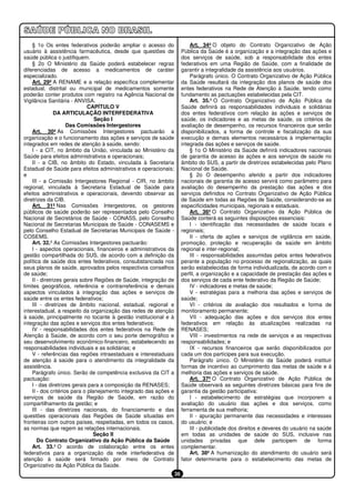 § 1o Os entes federativos poderão ampliar o acesso do                   Art. 34º O objeto do Contrato Organizativo de Ação
usuário à assistência farmacêutica, desde que questões de               Pública da Saúde é a organização e a integração das ações e
saúde pública o justifiquem.                                            dos serviços de saúde, sob a responsabilidade dos entes
    § 2o O Ministério da Saúde poderá estabelecer regras                federativos em uma Região de Saúde, com a finalidade de
diferenciadas de acesso a medicamentos de caráter                       garantir a integralidade da assistência aos usuários.
especializado.                                                              Parágrafo único. O Contrato Organizativo de Ação Pública
    Art. 29º A RENAME e a relação específica complementar               da Saúde resultará da integração dos planos de saúde dos
estadual, distrital ou municipal de medicamentos somente                entes federativos na Rede de Atenção à Saúde, tendo como
poderão conter produtos com registro na Agência Nacional de             fundamento as pactuações estabelecidas pela CIT.
Vigilância Sanitária - ANVISA.                                              Art. 35.º O Contrato Organizativo de Ação Pública da
                              CAPÍTULO V                                Saúde definirá as responsabilidades individuais e solidárias
                DA ARTICULAÇÃO INTERFEDERATIVA                          dos entes federativos com relação às ações e serviços de
                                 Seção I                                saúde, os indicadores e as metas de saúde, os critérios de
                     Das Comissões Intergestores                        avaliação de desempenho, os recursos financeiros que serão
    Art. 30º As Comissões Intergestores pactuarão a                     disponibilizados, a forma de controle e fiscalização da sua
organização e o funcionamento das ações e serviços de saúde             execução e demais elementos necessários à implementação
integrados em redes de atenção à saúde, sendo:                          integrada das ações e serviços de saúde.
    I - a CIT, no âmbito da União, vinculada ao Ministério da               § 1o O Ministério da Saúde definirá indicadores nacionais
Saúde para efeitos administrativos e operacionais;                      de garantia de acesso às ações e aos serviços de saúde no
    II - a CIB, no âmbito do Estado, vinculada à Secretaria             âmbito do SUS, a partir de diretrizes estabelecidas pelo Plano
Estadual de Saúde para efeitos administrativos e operacionais;          Nacional de Saúde.
e                                                                           § 2o O desempenho aferido a partir dos indicadores
    III - a Comissão Intergestores Regional - CIR, no âmbito            nacionais de garantia de acesso servirá como parâmetro para
regional, vinculada à Secretaria Estadual de Saúde para                 avaliação do desempenho da prestação das ações e dos
efeitos administrativos e operacionais, devendo observar as             serviços definidos no Contrato Organizativo de Ação Pública
diretrizes da CIB.                                                      de Saúde em todas as Regiões de Saúde, considerando-se as
    Art. 31º Nas Comissões Intergestores, os gestores                   especificidades municipais, regionais e estaduais.
públicos de saúde poderão ser representados pelo Conselho                   Art. 36º O Contrato Organizativo da Ação Pública de
Nacional de Secretários de Saúde - CONASS, pelo Conselho                Saúde conterá as seguintes disposições essenciais:
Nacional de Secretarias Municipais de Saúde - CONASEMS e                    I - identificação das necessidades de saúde locais e
pelo Conselho Estadual de Secretarias Municipais de Saúde -             regionais;
COSEMS.                                                                     II - oferta de ações e serviços de vigilância em saúde,
    Art. 32.º As Comissões Intergestores pactuarão:                     promoção, proteção e recuperação da saúde em âmbito
    I - aspectos operacionais, financeiros e administrativos da         regional e inter-regional;
gestão compartilhada do SUS, de acordo com a definição da                   III - responsabilidades assumidas pelos entes federativos
política de saúde dos entes federativos, consubstanciada nos            perante a população no processo de regionalização, as quais
seus planos de saúde, aprovados pelos respectivos conselhos             serão estabelecidas de forma individualizada, de acordo com o
de saúde;                                                               perfil, a organização e a capacidade de prestação das ações e
    II - diretrizes gerais sobre Regiões de Saúde, integração de        dos serviços de cada ente federativo da Região de Saúde;
limites geográficos, referência e contrarreferência e demais                IV - indicadores e metas de saúde;
aspectos vinculados à integração das ações e serviços de                    V - estratégias para a melhoria das ações e serviços de
saúde entre os entes federativos;                                       saúde;
    III - diretrizes de âmbito nacional, estadual, regional e               VI - critérios de avaliação dos resultados e forma de
interestadual, a respeito da organização das redes de atenção           monitoramento permanente;
à saúde, principalmente no tocante à gestão institucional e à               VII - adequação das ações e dos serviços dos entes
integração das ações e serviços dos entes federativos;                  federativos em relação às atualizações realizadas na
    IV - responsabilidades dos entes federativos na Rede de             RENASES;
Atenção à Saúde, de acordo com o seu porte demográfico e                    VIII - investimentos na rede de serviços e as respectivas
seu desenvolvimento econômico-financeiro, estabelecendo as              responsabilidades; e
responsabilidades individuais e as solidárias; e                            IX - recursos financeiros que serão disponibilizados por
    V - referências das regiões intraestaduais e interestaduais         cada um dos partícipes para sua execução.
de atenção à saúde para o atendimento da integralidade da                   Parágrafo único. O Ministério da Saúde poderá instituir
assistência.                                                            formas de incentivo ao cumprimento das metas de saúde e à
    Parágrafo único. Serão de competência exclusiva da CIT a            melhoria das ações e serviços de saúde.
pactuação:                                                                  Art. 37º O Contrato Organizativo de Ação Pública de
    I - das diretrizes gerais para a composição da RENASES;             Saúde observará as seguintes diretrizes básicas para fins de
    II - dos critérios para o planejamento integrado das ações e        garantia da gestão participativa:
serviços de saúde da Região de Saúde, em razão do                           I - estabelecimento de estratégias que incorporem a
compartilhamento da gestão; e                                           avaliação do usuário das ações e dos serviços, como
    III - das diretrizes nacionais, do financiamento e das              ferramenta de sua melhoria;
questões operacionais das Regiões de Saúde situadas em                      II - apuração permanente das necessidades e interesses
fronteiras com outros países, respeitadas, em todos os casos,           do usuário; e
as normas que regem as relações internacionais.                             III - publicidade dos direitos e deveres do usuário na saúde
                                Seção II                                em todas as unidades de saúde do SUS, inclusive nas
       Do Contrato Organizativo da Ação Pública da Saúde                unidades privadas que dele participem de forma
    Art. 33.º O acordo de colaboração entre os entes                    complementar.
federativos para a organização da rede interfederativa de                   Art. 38º A humanização do atendimento do usuário será
atenção à saúde será firmado por meio de Contrato                       fator determinante para o estabelecimento das metas de
Organizativo da Ação Pública da Saúde.
                                                                   36
 